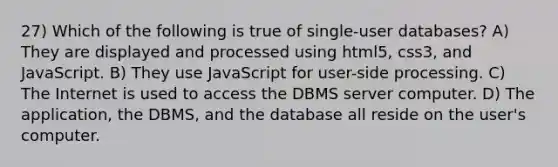 27) Which of the following is true of single-user databases? A) They are displayed and processed using html5, css3, and JavaScript. B) They use JavaScript for user-side processing. C) The Internet is used to access the DBMS server computer. D) The application, the DBMS, and the database all reside on the user's computer.