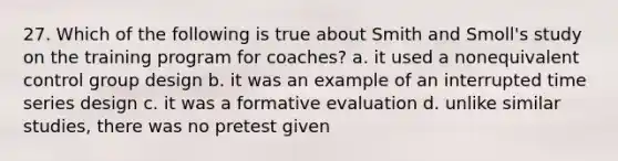 27. Which of the following is true about Smith and Smoll's study on the training program for coaches? a. it used a nonequivalent control group design b. it was an example of an interrupted time series design c. it was a formative evaluation d. unlike similar studies, there was no pretest given