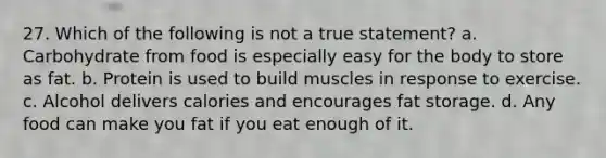 27. Which of the following is not a true statement? a. Carbohydrate from food is especially easy for the body to store as fat. b. Protein is used to build muscles in response to exercise. c. Alcohol delivers calories and encourages fat storage. d. Any food can make you fat if you eat enough of it.