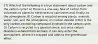 27) Which of the following is a true statement about carbon and the carbon cycle? A) There is a one-way flow of carbon from volcanoes to plants to herbivores to carnivores and, finally, to the atmosphere. B) Carbon is recycled among plants, animals, water, soil, and the atmosphere. C) Carbon dioxide (CO2) is the only carbon-containing compound involved in the carbon cycle. D) Carbon is recycled in a general sense, but once carbon dioxide is exhaled from animals, it can only enter the atmosphere, where it's trapped and adds to the greenhouse effect.