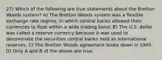 27) Which of the following are true statements about the Bretton Woods system? A) The Bretton Woods system was a flexible exchange rate regime, in which central banks allowed their currencies to float within a wide trading band. B) The U.S. dollar was called a reserve currency because it was used to denominate the securities central banks held as international reserves. C) The Bretton Woods agreement broke down in 1945. D) Only A and B of the above are true.