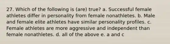 27. Which of the following is (are) true? a. Successful female athletes differ in personality from female nonathletes. b. Male and female elite athletes have similar personality profiles. c. Female athletes are more aggressive and independent than female nonathletes. d. all of the above e. a and c