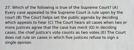 27. Which of the following is true of the Supreme Court? (A) Every case appealed to the Supreme Court is rule upon by the court (B) The Court helps set the public agenda by deciding which appeals to hear (C) The Court hears all cases when two or more justices agree that the case has merit (D) In deciding cases, the chief justice's vote counts as two votes (E) The Court does not rule on cases in which five justices refuse to sign a single opinion