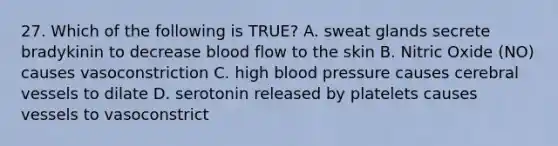 27. Which of the following is TRUE? A. sweat glands secrete bradykinin to decrease blood flow to the skin B. Nitric Oxide (NO) causes vasoconstriction C. high blood pressure causes cerebral vessels to dilate D. serotonin released by platelets causes vessels to vasoconstrict