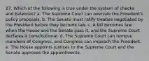 27. Which of the following is true under the system of checks and balances? a. The Supreme Court can overrule the President's policy proposals. b. The Senate must ratify treaties negotiated by the President before they become law. c. A bill becomes law when the House and the Senate pass it, and the Supreme Court declares it constitutional. d. The Supreme Court can remove members of Congress, and Congress can impeach the President. e. The House appoints justices to the Supreme Court and the Senate approves the appointments.