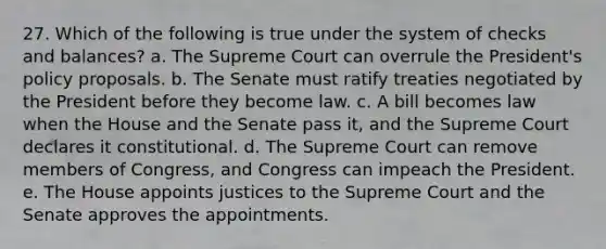 27. Which of the following is true under the system of checks and balances? a. The Supreme Court can overrule the President's policy proposals. b. The Senate must ratify treaties negotiated by the President before they become law. c. A bill becomes law when the House and the Senate pass it, and the Supreme Court declares it constitutional. d. The Supreme Court can remove members of Congress, and Congress can impeach the President. e. The House appoints justices to the Supreme Court and the Senate approves the appointments.