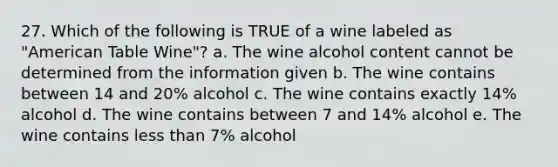 27. Which of the following is TRUE of a wine labeled as "American Table Wine"? a. The wine alcohol content cannot be determined from the information given b. The wine contains between 14 and 20% alcohol c. The wine contains exactly 14% alcohol d. The wine contains between 7 and 14% alcohol e. The wine contains less than 7% alcohol