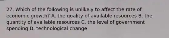 27. Which of the following is unlikely to affect the rate of economic growth? A. the quality of available resources B. the quantity of available resources C. the level of government spending D. technological change