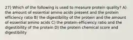 27) Which of the following is used to measure protein quality? A) the amount of essential amino acids present and the protein efficiency ratio B) the digestibility of the protein and the amount of essential amino acids C) the protein-efficiency ratio and the digestibility of the protein D) the protein chemical score and digestibility