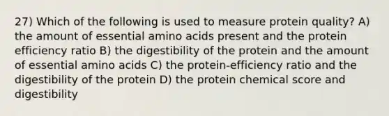 27) Which of the following is used to measure protein quality? A) the amount of essential amino acids present and the protein efficiency ratio B) the digestibility of the protein and the amount of essential amino acids C) the protein-efficiency ratio and the digestibility of the protein D) the protein chemical score and digestibility