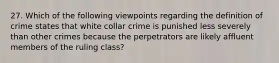 27. Which of the following viewpoints regarding the definition of crime states that white collar crime is punished less severely than other crimes because the perpetrators are likely affluent members of the ruling class?