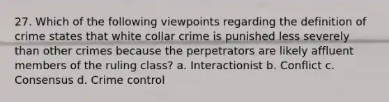 27. Which of the following viewpoints regarding the definition of crime states that white collar crime is punished less severely than other crimes because the perpetrators are likely affluent members of the ruling class? a. Interactionist b. Conflict c. Consensus d. Crime control