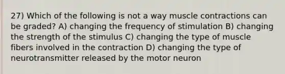 27) Which of the following is not a way muscle contractions can be graded? A) changing the frequency of stimulation B) changing the strength of the stimulus C) changing the type of muscle fibers involved in the contraction D) changing the type of neurotransmitter released by the motor neuron