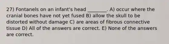 27) Fontanels on an infant's head ________. A) occur where the cranial bones have not yet fused B) allow the skull to be distorted without damage C) are areas of fibrous connective tissue D) All of the answers are correct. E) None of the answers are correct.