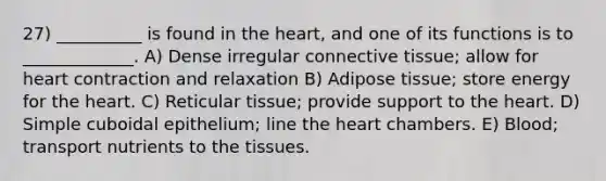 27) __________ is found in <a href='https://www.questionai.com/knowledge/kya8ocqc6o-the-heart' class='anchor-knowledge'>the heart</a>, and one of its functions is to _____________. A) Dense irregular <a href='https://www.questionai.com/knowledge/kYDr0DHyc8-connective-tissue' class='anchor-knowledge'>connective tissue</a>; allow for heart contraction and relaxation B) Adipose tissue; store energy for the heart. C) Reticular tissue; provide support to the heart. D) Simple cuboidal epithelium; line the heart chambers. E) Blood; transport nutrients to the tissues.