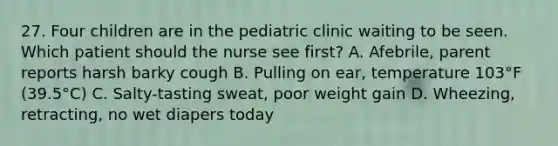 27. Four children are in the pediatric clinic waiting to be seen. Which patient should the nurse see first? A. Afebrile, parent reports harsh barky cough B. Pulling on ear, temperature 103°F (39.5°C) C. Salty-tasting sweat, poor weight gain D. Wheezing, retracting, no wet diapers today