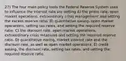 27) The four main policy tools the Federal Reserve System uses to influence the interest rate are setting A) the prime rate, open market operations, extraordinary crisis management and setting the excess reserve ratio. B) quantitative easing, open market operations, setting tax rates, and setting the required reserve ratio. C) the discount rate, open market operations, extraordinary crisis measures and setting the required reserve ratio. D) quantitative easing, market interest rate and the discount rate, as well as open market operations. E) credit easing, the discount rate, setting tax rates, and setting the required reserve ratio.