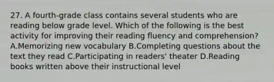 27. A fourth-grade class contains several students who are reading below grade level. Which of the following is the best activity for improving their reading fluency and comprehension? A.Memorizing new vocabulary B.Completing questions about the text they read C.Participating in readers' theater D.Reading books written above their instructional level