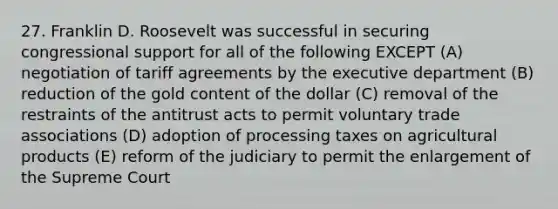 27. Franklin D. Roosevelt was successful in securing congressional support for all of the following EXCEPT (A) negotiation of tariff agreements by the executive department (B) reduction of the gold content of the dollar (C) removal of the restraints of the antitrust acts to permit voluntary trade associations (D) adoption of processing taxes on agricultural products (E) reform of the judiciary to permit the enlargement of the Supreme Court