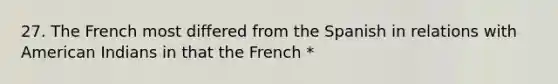 27. The French most differed from the Spanish in relations with American Indians in that the French *