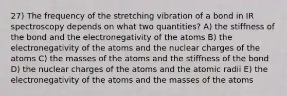 27) The frequency of the stretching vibration of a bond in IR spectroscopy depends on what two quantities? A) the stiffness of the bond and the electronegativity of the atoms B) the electronegativity of the atoms and the nuclear charges of the atoms C) the masses of the atoms and the stiffness of the bond D) the nuclear charges of the atoms and the atomic radii E) the electronegativity of the atoms and the masses of the atoms