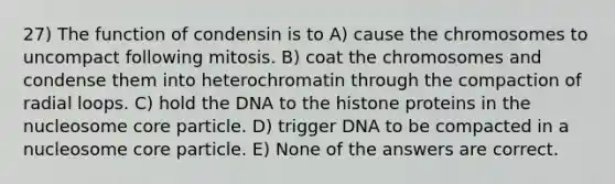 27) The function of condensin is to A) cause the chromosomes to uncompact following mitosis. B) coat the chromosomes and condense them into heterochromatin through the compaction of radial loops. C) hold the DNA to the histone proteins in the nucleosome core particle. D) trigger DNA to be compacted in a nucleosome core particle. E) None of the answers are correct.