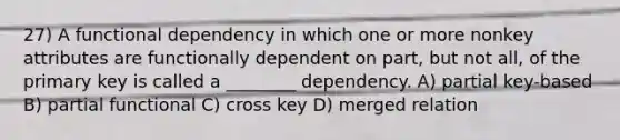 27) A functional dependency in which one or more nonkey attributes are functionally dependent on part, but not all, of the primary key is called a ________ dependency. A) partial key-based B) partial functional C) cross key D) merged relation