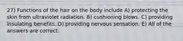 27) Functions of the hair on the body include A) protecting the skin from ultraviolet radiation. B) cushioning blows. C) providing insulating benefits. D) providing nervous sensation. E) All of the answers are correct.