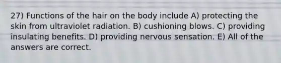 27) Functions of the hair on the body include A) protecting the skin from ultraviolet radiation. B) cushioning blows. C) providing insulating benefits. D) providing nervous sensation. E) All of the answers are correct.