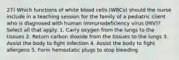 27) Which functions of white blood cells (WBCs) should the nurse include in a teaching session for the family of a pediatric client who is diagnosed with human immunodeficiency virus (HIV)? Select all that apply. 1. Carry oxygen from the lungs to the tissues 2. Return carbon dioxide from the tissues to the lungs 3. Assist the body to fight infection 4. Assist the body to fight allergens 5. Form hemostatic plugs to stop bleeding