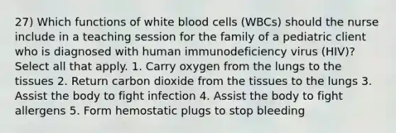 27) Which functions of white blood cells (WBCs) should the nurse include in a teaching session for the family of a pediatric client who is diagnosed with human immunodeficiency virus (HIV)? Select all that apply. 1. Carry oxygen from the lungs to the tissues 2. Return carbon dioxide from the tissues to the lungs 3. Assist the body to fight infection 4. Assist the body to fight allergens 5. Form hemostatic plugs to stop bleeding