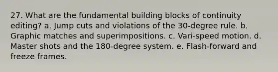 27. What are the fundamental building blocks of continuity editing? a. Jump cuts and violations of the 30-degree rule. b. Graphic matches and superimpositions. c. Vari-speed motion. d. Master shots and the 180-degree system. e. Flash-forward and freeze frames.