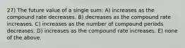 27) The future value of a single sum: A) increases as the compound rate decreases. B) decreases as the compound rate increases. C) increases as the number of compound periods decreases. D) increases as the compound rate increases. E) none of the above.