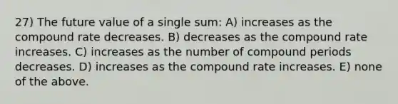 27) The future value of a single sum: A) increases as the compound rate decreases. B) decreases as the compound rate increases. C) increases as the number of compound periods decreases. D) increases as the compound rate increases. E) none of the above.