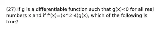 (27) If g is a differentiable function such that g(x)<0 for all real numbers x and if f'(x)=(x^2-4)g(x), which of the following is true?