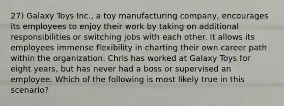 27) Galaxy Toys Inc., a toy manufacturing company, encourages its employees to enjoy their work by taking on additional responsibilities or switching jobs with each other. It allows its employees immense flexibility in charting their own career path within the organization. Chris has worked at Galaxy Toys for eight years, but has never had a boss or supervised an employee. Which of the following is most likely true in this scenario?