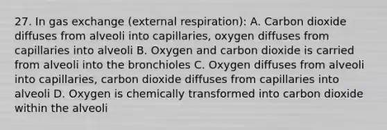 27. In gas exchange (external respiration): A. Carbon dioxide diffuses from alveoli into capillaries, oxygen diffuses from capillaries into alveoli B. Oxygen and carbon dioxide is carried from alveoli into the bronchioles C. Oxygen diffuses from alveoli into capillaries, carbon dioxide diffuses from capillaries into alveoli D. Oxygen is chemically transformed into carbon dioxide within the alveoli