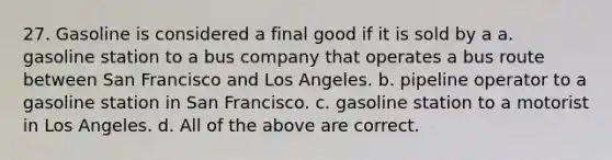 27. Gasoline is considered a final good if it is sold by a a. gasoline station to a bus company that operates a bus route between San Francisco and Los Angeles. b. pipeline operator to a gasoline station in San Francisco. c. gasoline station to a motorist in Los Angeles. d. All of the above are correct.