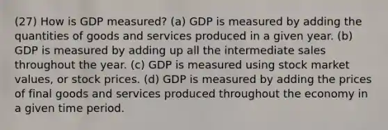 (27) How is GDP measured? (a) GDP is measured by adding the quantities of goods and services produced in a given year. (b) GDP is measured by adding up all the intermediate sales throughout the year. (c) GDP is measured using stock market values, or stock prices. (d) GDP is measured by adding the prices of final goods and services produced throughout the economy in a given time period.