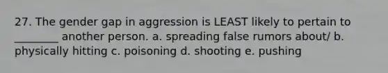 27. The gender gap in aggression is LEAST likely to pertain to ________ another person. a. spreading false rumors about/ b. physically hitting c. poisoning d. shooting e. pushing