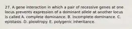 27. A gene interaction in which a pair of recessive genes at one locus prevents expression of a dominant allele at another locus is called A. complete dominance. B. incomplete dominance. C. epistasis. D. pleiotropy. E. polygenic inheritance.