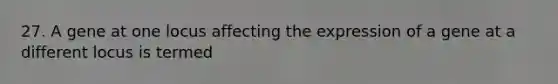 27. A gene at one locus affecting the expression of a gene at a different locus is termed