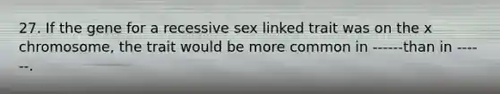 27. If the gene for a recessive sex linked trait was on the x chromosome, the trait would be more common in ------than in ------.