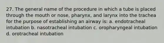 27. The general name of the procedure in which a tube is placed through the mouth or nose, pharynx, and larynx into the trachea for the purpose of establishing an airway is: a. endotracheal intubation b. nasotracheal intubation c. oropharyngeal intubation d. orotracheal intubation