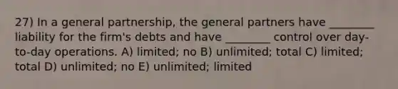 27) In a general partnership, the general partners have ________ liability for the firm's debts and have ________ control over day-to-day operations. A) limited; no B) unlimited; total C) limited; total D) unlimited; no E) unlimited; limited