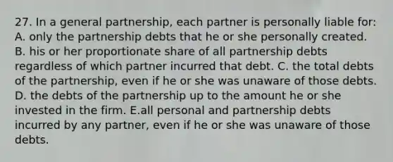 27. In a general partnership, each partner is personally liable for: A. only the partnership debts that he or she personally created. B. his or her proportionate share of all partnership debts regardless of which partner incurred that debt. C. the total debts of the partnership, even if he or she was unaware of those debts. D. the debts of the partnership up to the amount he or she invested in the firm. E.all personal and partnership debts incurred by any partner, even if he or she was unaware of those debts.