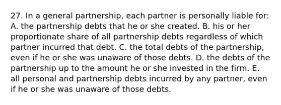 27. In a general partnership, each partner is personally liable for: A. the partnership debts that he or she created. B. his or her proportionate share of all partnership debts regardless of which partner incurred that debt. C. the total debts of the partnership, even if he or she was unaware of those debts. D. the debts of the partnership up to the amount he or she invested in the firm. E. all personal and partnership debts incurred by any partner, even if he or she was unaware of those debts.