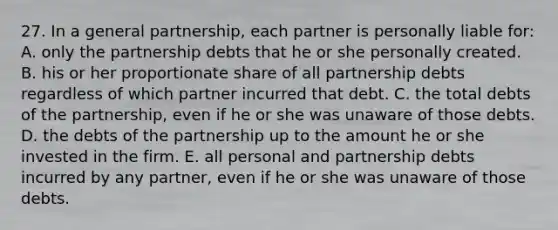 27. In a general partnership, each partner is personally liable for: A. only the partnership debts that he or she personally created. B. his or her proportionate share of all partnership debts regardless of which partner incurred that debt. C. the total debts of the partnership, even if he or she was unaware of those debts. D. the debts of the partnership up to the amount he or she invested in the firm. E. all personal and partnership debts incurred by any partner, even if he or she was unaware of those debts.