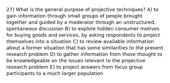 27) What is the general purpose of projective techniques? A) to gain information through small groups of people brought together and guided by a moderator through an unstructured, spontaneous discussion B) to explore hidden consumer motives for buying goods and services, by asking respondents to project themselves into a situation C) to review available information about a former situation that has some similarities to the present research problem D) to gather information from those thought to be knowledgeable on the issues relevant to the projective research problem E) to project answers from focus group participants to a much larger population