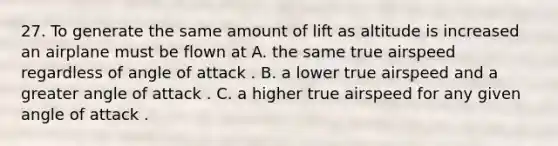 27. To generate the same amount of lift as altitude is increased an airplane must be flown at A. the same true airspeed regardless of angle of attack . B. a lower true airspeed and a greater angle of attack . C. a higher true airspeed for any given angle of attack .